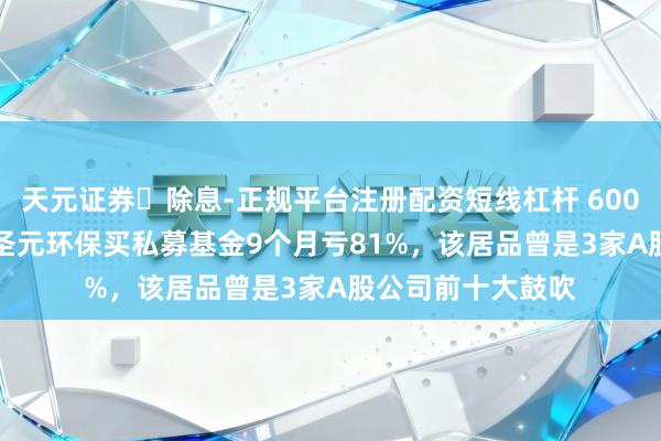 天元证券‌除息-正规平台注册配资短线杠杆 6000万变1300万！圣元环保买私募基金9个月亏81%，该居品曾是3家A股公司前十大鼓吹