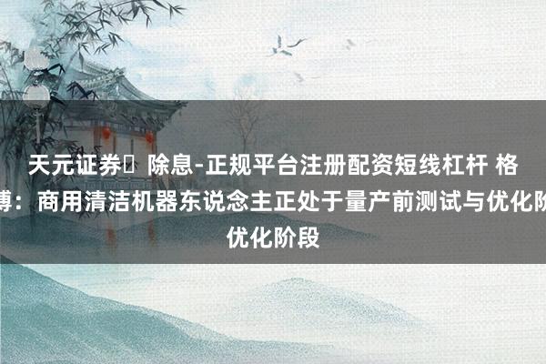 天元证券‌除息-正规平台注册配资短线杠杆 格力博：商用清洁机器东说念主正处于量产前测试与优化阶段
