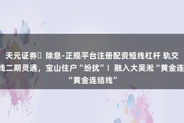 天元证券‌除息-正规平台注册配资短线杠杆 轨交18号线二期灵通，宝山住户“纷扰”！融入大吴淞“黄金连结线”