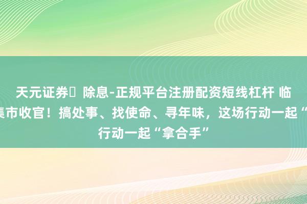 天元证券‌除息-正规平台注册配资短线杠杆 临港暖冬集市收官！搞处事、找使命、寻年味，这场行动一起“拿合手”