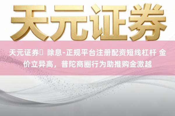 天元证券‌除息-正规平台注册配资短线杠杆 金价立异高，普陀商圈行为助推购金激越