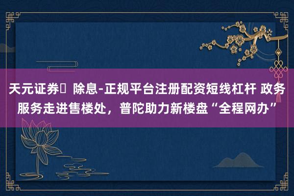 天元证券‌除息-正规平台注册配资短线杠杆 政务服务走进售楼处，普陀助力新楼盘“全程网办”