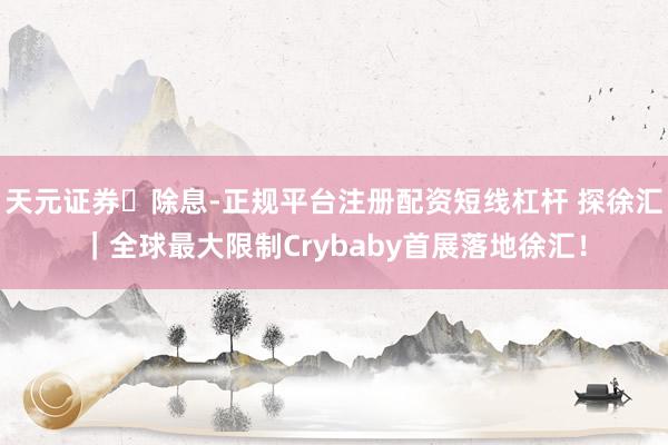 天元证券‌除息-正规平台注册配资短线杠杆 探徐汇｜全球最大限制Crybaby首展落地徐汇！