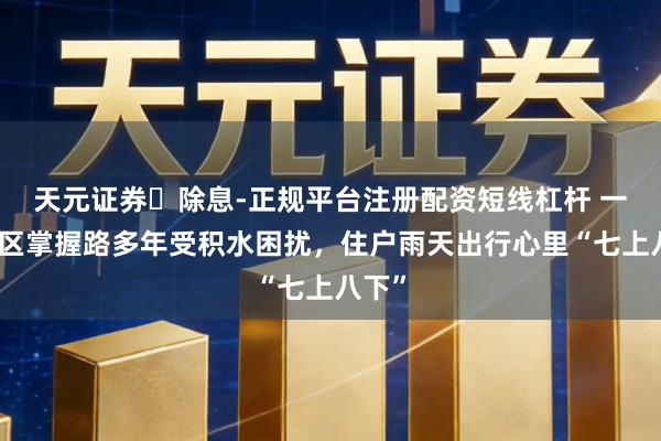 天元证券‌除息-正规平台注册配资短线杠杆 一些小区掌握路多年受积水困扰，住户雨天出行心里“七上八下”
