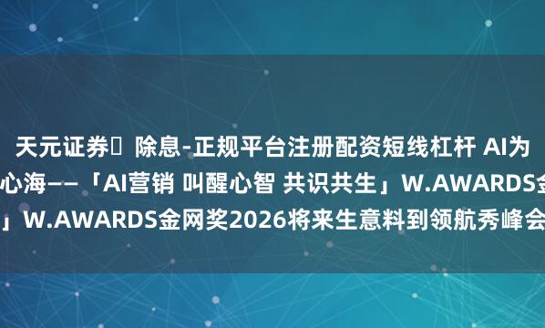 天元证券除息-正规平台注册配资短线杠杆 AI为光,照见生意的星穹心海——「AI营销 叫醒心智 共识共生」W.AWARDS金网奖2026将来生意料到领航秀峰会圆满收官
