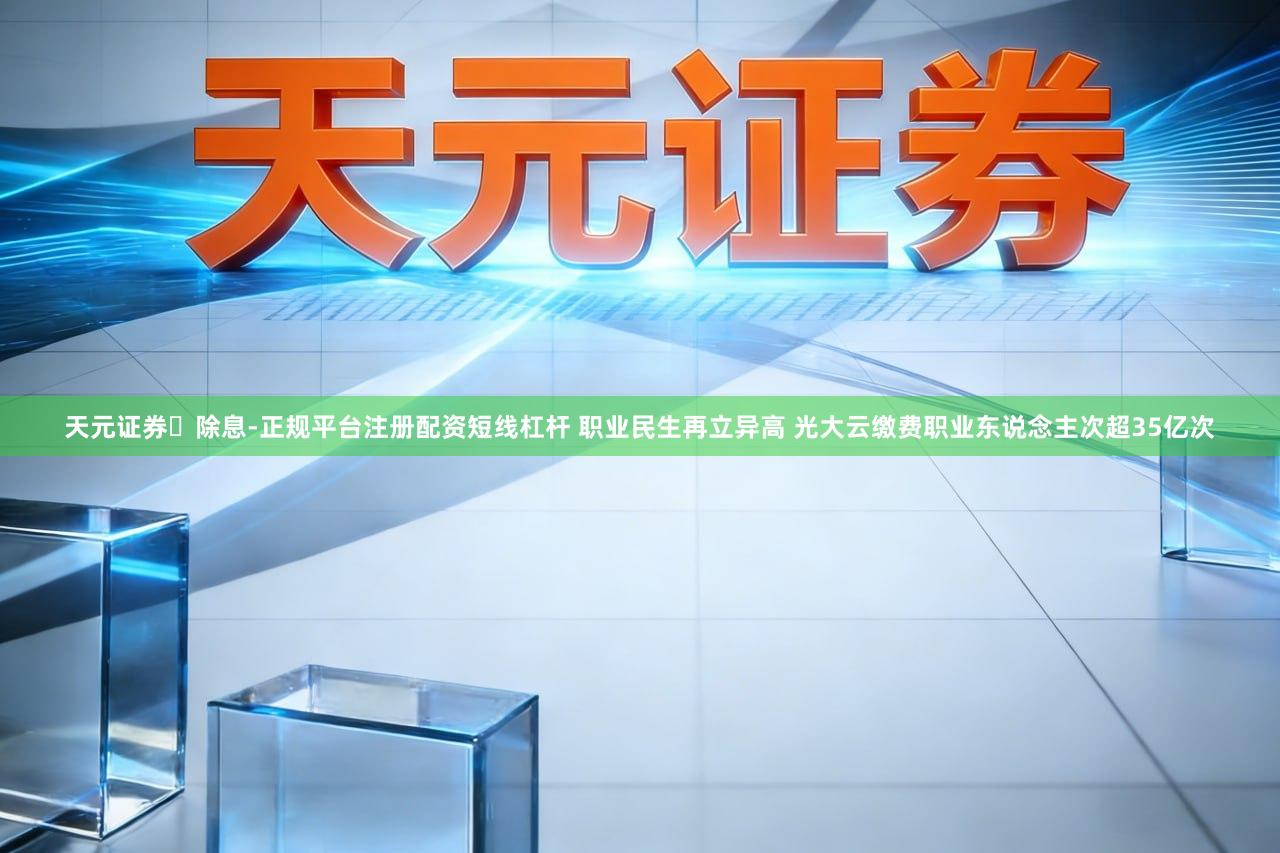 天元证券除息-正规平台注册配资短线杠杆 职业民生再立异高 光大云缴费职业东说念主次超35亿次