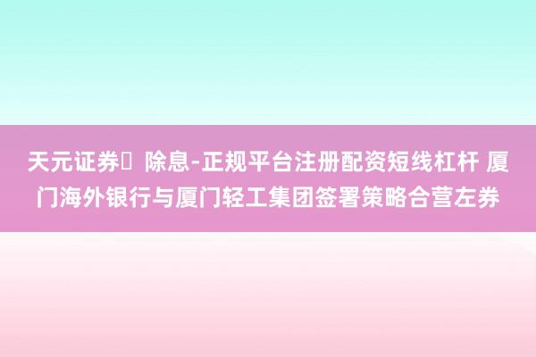 天元证券除息-正规平台注册配资短线杠杆 厦门海外银行与厦门轻工集团签署策略合营左券