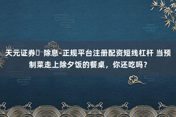 天元证券‌除息-正规平台注册配资短线杠杆 当预制菜走上除夕饭的餐桌，你还吃吗？