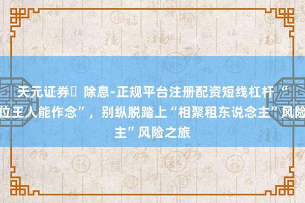 天元证券‌除息-正规平台注册配资短线杠杆 “钱到位王人能作念”，别纵脱踏上“相聚租东说念主”风险之旅