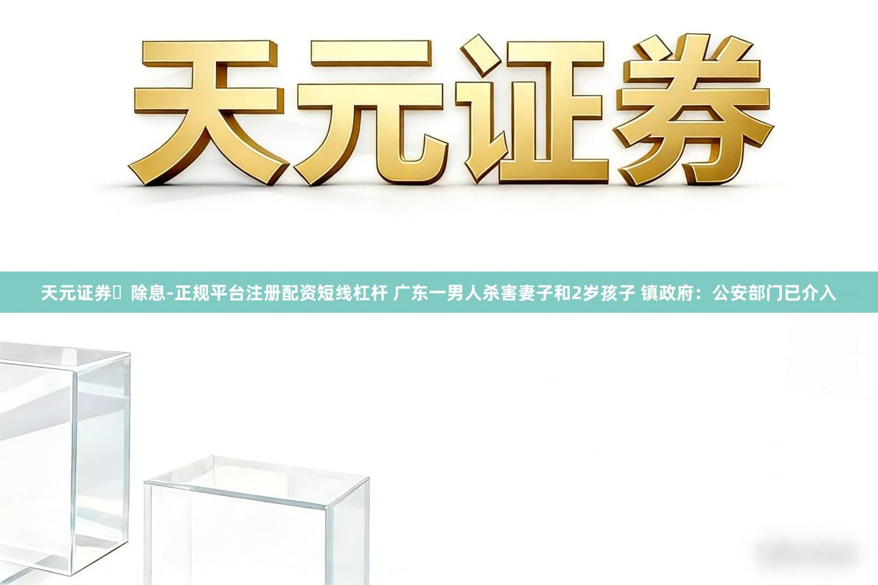 天元证券‌除息-正规平台注册配资短线杠杆 广东一男人杀害妻子和2岁孩子 镇政府：公安部门已介入