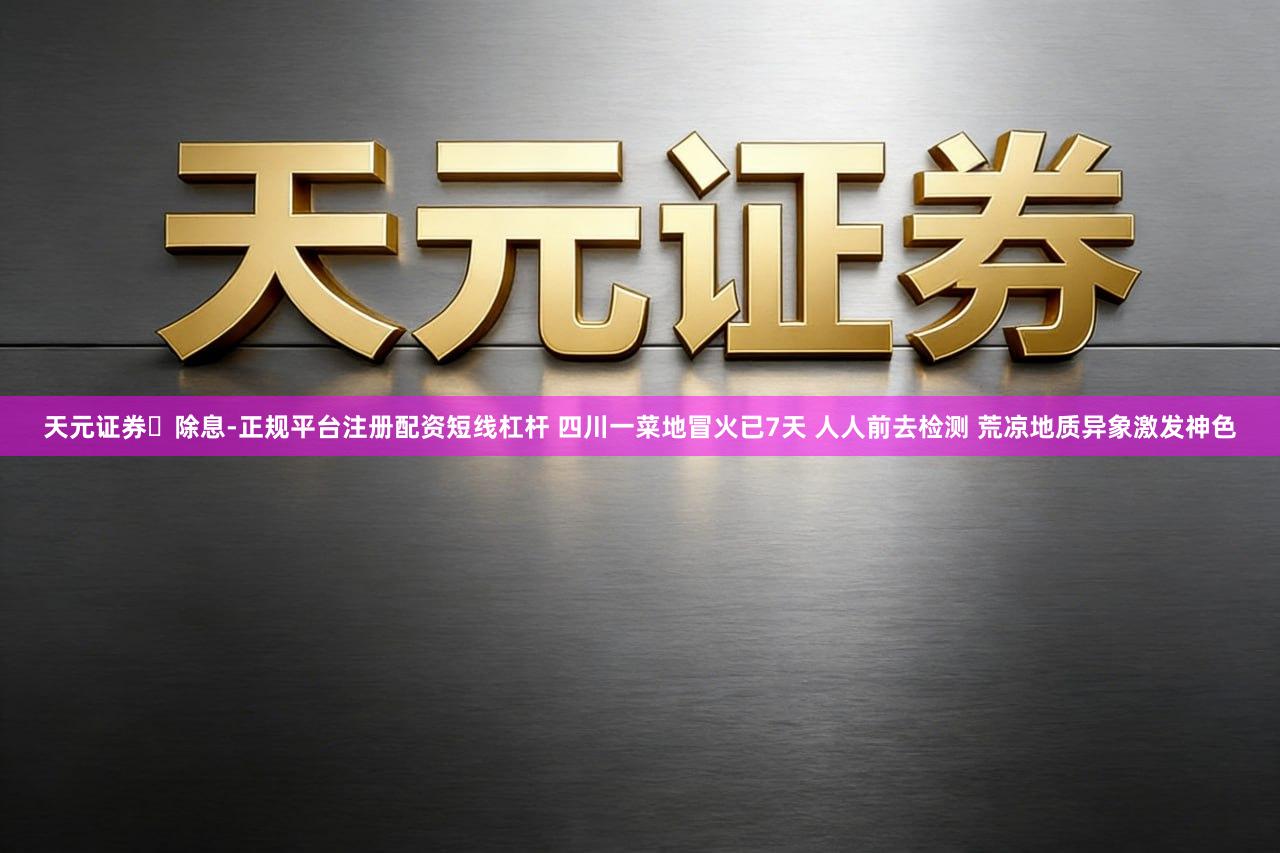 天元证券‌除息-正规平台注册配资短线杠杆 四川一菜地冒火已7天 人人前去检测 荒凉地质异象激发神色