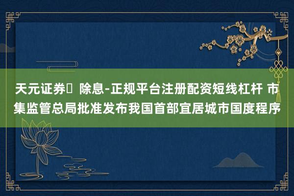 天元证券‌除息-正规平台注册配资短线杠杆 市集监管总局批准发布我国首部宜居城市国度程序