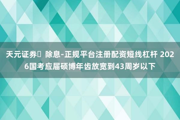 天元证券‌除息-正规平台注册配资短线杠杆 2026国考应届硕博年齿放宽到43周岁以下