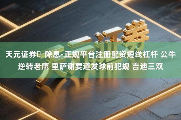 天元证券‌除息-正规平台注册配资短线杠杆 公牛逆转老鹰 里萨谢要道发球前犯规 吉迪三双