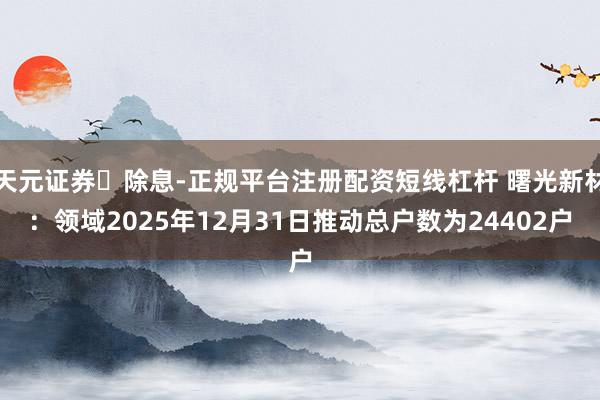 天元证券‌除息-正规平台注册配资短线杠杆 曙光新材：领域2025年12月31日推动总户数为24402户