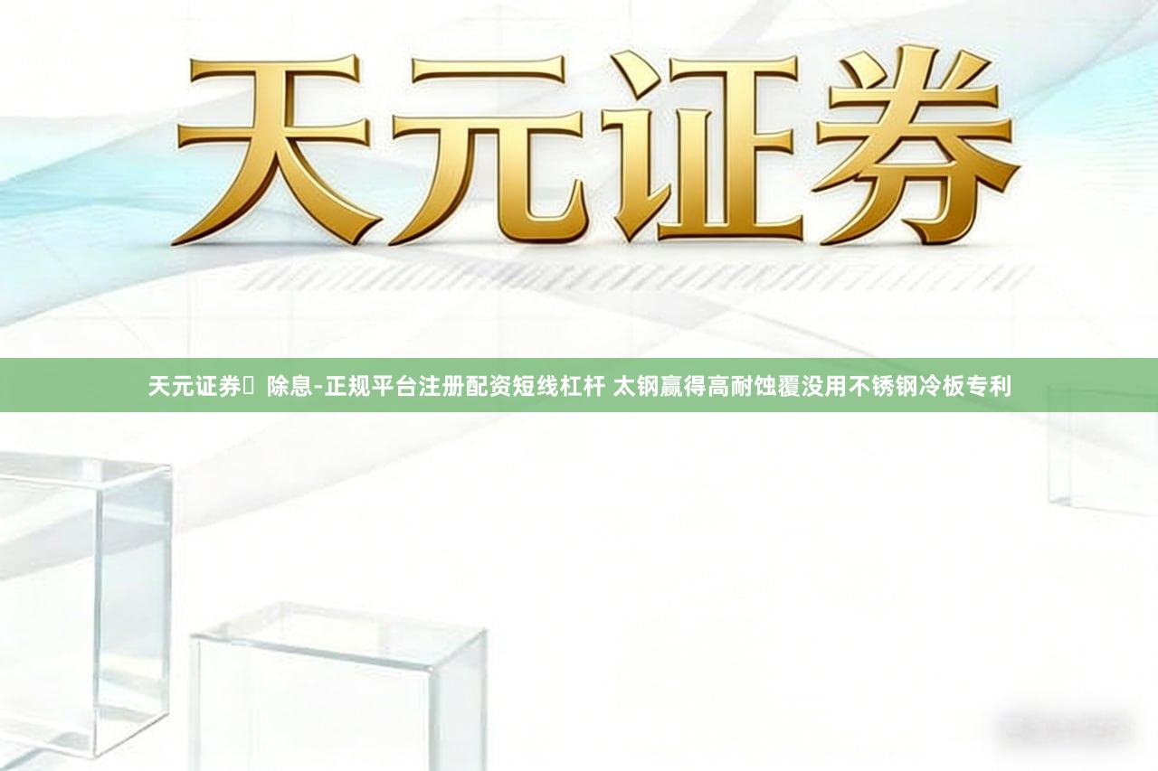 天元证券‌除息-正规平台注册配资短线杠杆 太钢赢得高耐蚀覆没用不锈钢冷板专利