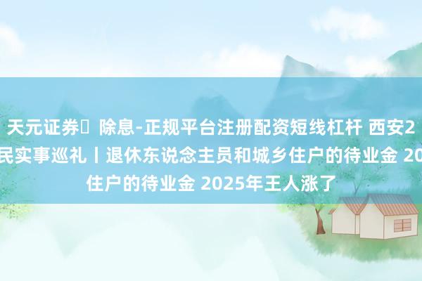天元证券‌除息-正规平台注册配资短线杠杆 西安2025年30项为民实事巡礼丨退休东说念主员和城乡住户的待业金 2025年王人涨了