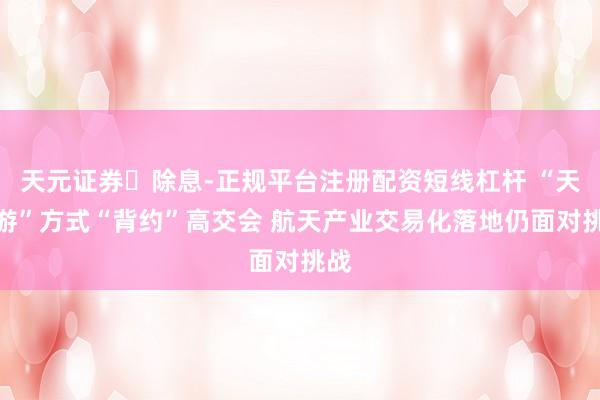 天元证券除息-正规平台注册配资短线杠杆 “天外游”方式“背约”高交会 航天产业交易化落地仍面对挑战