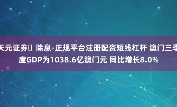 天元证券‌除息-正规平台注册配资短线杠杆 澳门三季度GDP为1038.6亿澳门元 同比增长8.0%