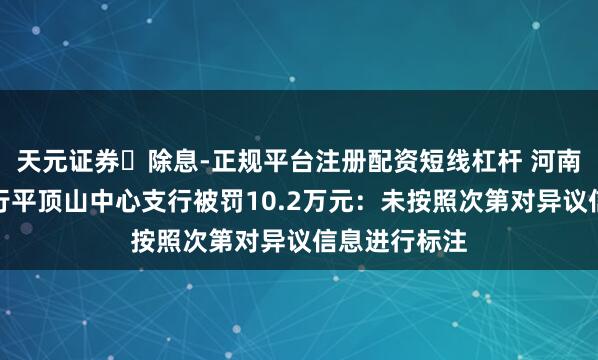 天元证券‌除息-正规平台注册配资短线杠杆 河南农村买卖银行平顶山中心支行被罚10.2万元：未按照次第对异议信息进行标注