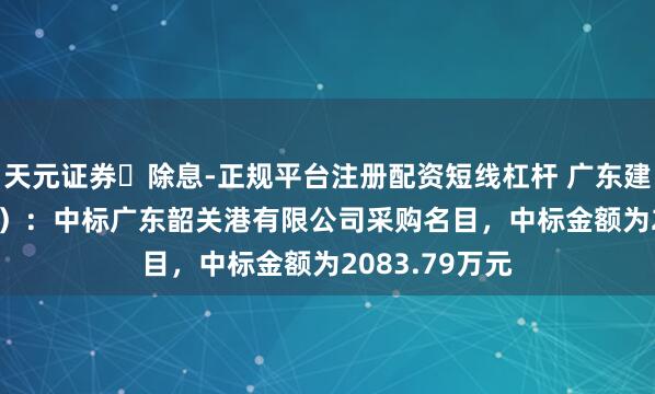 天元证券‌除息-正规平台注册配资短线杠杆 广东建工（002060）：中标广东韶关港有限公司采购名目，中标金额为2083.79万元