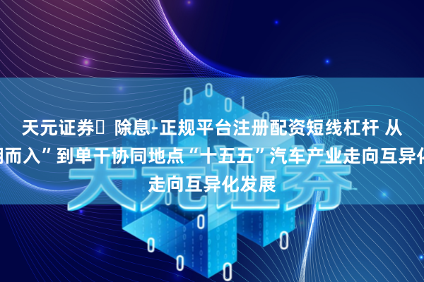 天元证券‌除息-正规平台注册配资短线杠杆 从“一拥而入”到单干协同地点“十五五”汽车产业走向互异化发展
