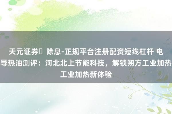 天元证券‌除息-正规平台注册配资短线杠杆 电磁加热导热油测评：河北北上节能科技，解锁朔方工业加热新体验