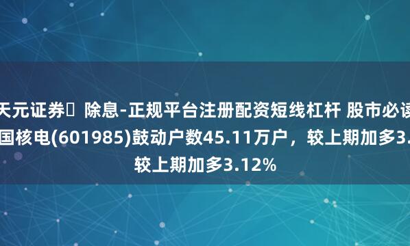 天元证券‌除息-正规平台注册配资短线杠杆 股市必读：中国核电(601985)鼓动户数45.11万户，较上期加多3.12%