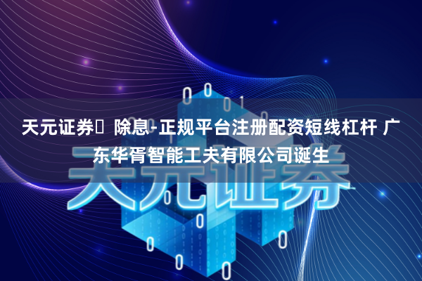 天元证券‌除息-正规平台注册配资短线杠杆 广东华胥智能工夫有限公司诞生
