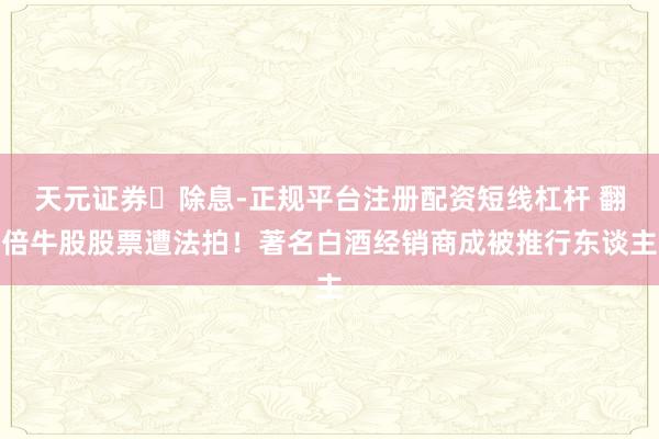 天元证券‌除息-正规平台注册配资短线杠杆 翻倍牛股股票遭法拍！著名白酒经销商成被推行东谈主