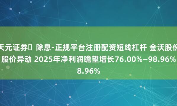 天元证券‌除息-正规平台注册配资短线杠杆 金沃股份股价异动 2025年净利润瞻望增长76.00%—98.96%
