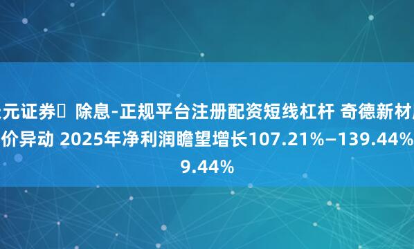 天元证券‌除息-正规平台注册配资短线杠杆 奇德新材股价异动 2025年净利润瞻望增长107.21%—139.44%