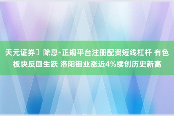 天元证券‌除息-正规平台注册配资短线杠杆 有色板块反回生跃 洛阳钼业涨近4%续创历史新高