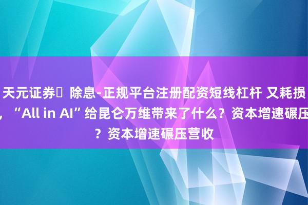 天元证券‌除息-正规平台注册配资短线杠杆 又耗损一年，“All in AI”给昆仑万维带来了什么？资本增速碾压营收