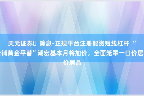 天元证券‌除息-正规平台注册配资短线杠杆 “老铺黄金平替”潮宏基本月将加价，全面笼罩一口价居品