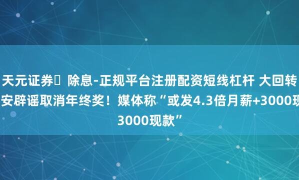 天元证券‌除息-正规平台注册配资短线杠杆 大回转？长安辟谣取消年终奖！媒体称“或发4.3倍月薪+3000现款”