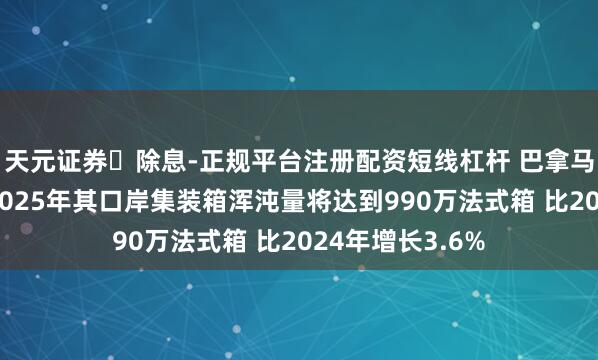 天元证券‌除息-正规平台注册配资短线杠杆 巴拿马海事局暗示：2025年其口岸集装箱浑沌量将达到990万法式箱 比2024年增长3.6%