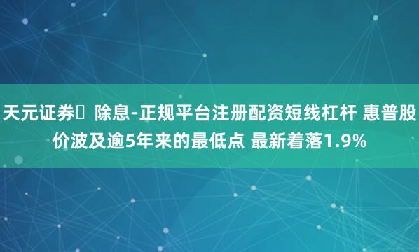 天元证券‌除息-正规平台注册配资短线杠杆 惠普股价波及逾5年来的最低点 最新着落1.9%