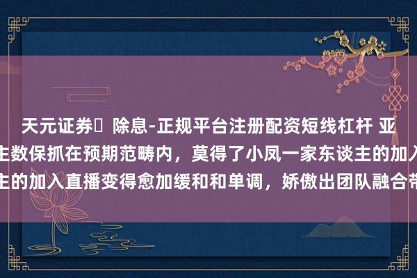 天元证券‌除息-正规平台注册配资短线杠杆 亚慧单独开播后在线东谈主数保抓在预期范畴内，莫得了小凤一家东谈主的加入直播变得愈加缓和和单调，娇傲出团队融合带来的渊博流量差距
